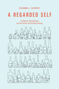 Title: A Regarded Self: Caribbean Womanhood and the Ethics of Disorderly Being, Author: Kaiama L. Glover