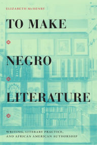 Title: To Make Negro Literature: Writing, Literary Practice, and African American Authorship, Author: Elizabeth  McHenry