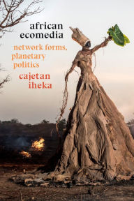 Title: African Ecomedia: Network Forms, Planetary Politics, Author: Cajetan Iheka