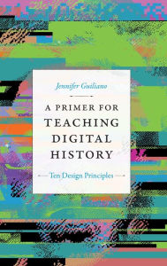Title: A Primer for Teaching Digital History: Ten Design Principles, Author: Jennifer Guiliano