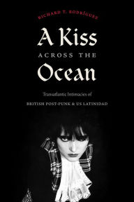 Title: A Kiss across the Ocean: Transatlantic Intimacies of British Post-Punk and US Latinidad, Author: Richard T. Rodríguez