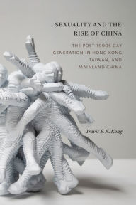 Title: Sexuality and the Rise of China: The Post-1990s Gay Generation in Hong Kong, Taiwan, and Mainland China, Author: Travis S. K. Kong