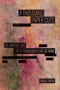Title: A Thousand Paper Cuts: Us Empire and the Bureaucratic Life of War, Author: Anjali Nath