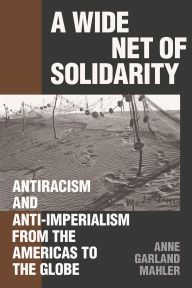 Title: A Wide Net of Solidarity: Antiracism and Anti-Imperialism from the Americas to the Globe, Author: Anne Garland Mahler