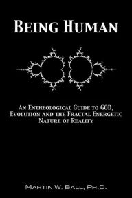 Title: Being Human: An Entheological Guide to God, Evolution, and the Fractal, Energetic Nature of Reality, Author: Martin W Ball PH D