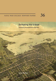 Title: Defeating the U-Boat: Inventing Antisubmarine Warfare: Naval War College Newport Papers 36, Author: Naval War College Press