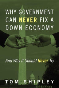 Title: Why Government Can Never Fix a Down Economy: And Why It Should Never Try, Author: Tom Shipley