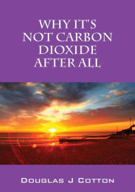 Title: Why It's Not Carbon Dioxide After All, Author: Douglas J Cotton