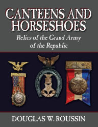 Title: Canteens and Horseshoes: Relics of the Grand Army of the Republic, Author: Douglas W Roussin