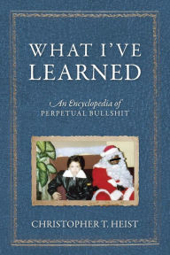 Title: What I've Learned: An Encyclopedia of Perpetual Bullshit, Author: Christopher T Heist