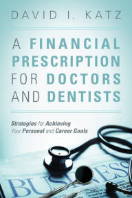 Title: A Financial Prescription for Doctors and Dentists: Strategies for Achieving Your Personal and Career Goals, Author: David I Katz