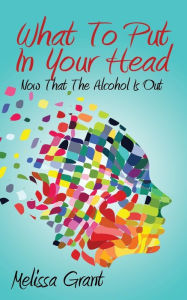 Title: What To Put In Your Head: Now That The Alcohol Is Out, Author: Melissa Grant