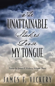 Title: The Unattainable Shakes Loose My Tongue: Poems by James F. Vickery, Volume Three, Author: James F. Vickery