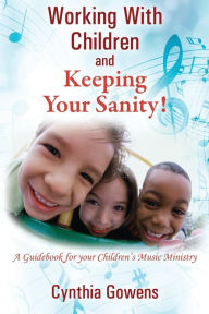 Title: Working With Children and Keeping Your Sanity! A Guidebook for Your Children's Music Ministry, Author: Cynthia Gowens