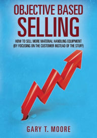 Title: Objective Based Selling: How to sell more material handling equipment (by focusing on the customer instead of the stuff), Author: Gary T Moore