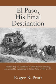 Title: El Paso, His Final Destination: This true story is a compilation of letters that were written by, and received by, a young man in the time frame of 1864 to 1894., Author: Roger B Pratt