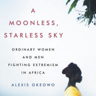 Title: A Moonless, Starless Sky: Ordinary Women and Men Fighting Extremism in Africa, Author: Alexis Okeowo