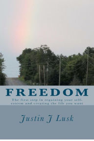 Title: Freedom: The First Step in Regaining Your Self-Esteem and Creating the Life You Want, Author: Justin J Lusk