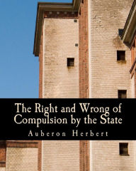 Title: The Right and Wrong of Compulsion by the State (Large Print Edition): A Statement of the Moral Principles of the Party of Individual Liberty, and the Political Measures Founded Upon Them, Author: Auberon Herbert