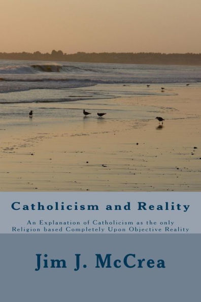 Catholicism and Reality: An Explanation of Catholicism as the only Religion based Completely Upon Objective Reality