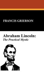Title: Abraham Lincoln: The Practical Mystic:, Author: Francis Grierson