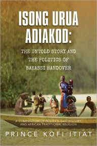 Title: ISONG URUA ADIAKOD: THE UNTOLD STORY AND THE POLITICS OF BAKASSI HANDOVER: A COMPENDIUM OF POLITICS, EKID HISTORY, AND AFRICAN TRADITIONAL RELIGION, Author: Prince Kofi Itiat