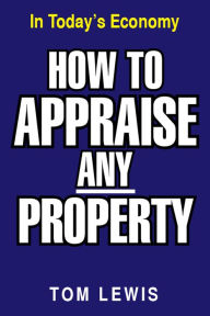 Title: HOW TO APPRAISE ANY PROPERTY: In Today's Economy, Author: Tom Lewis