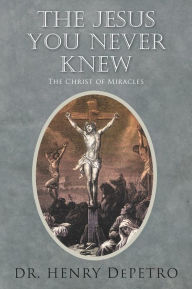 Title: The Jesus You Never Knew: The Christ of Miracles, Author: Henry Depetro