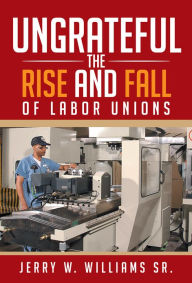 Title: UNGRATEFUL: THE RISE AND FALL OF LABOR UNIONS, Author: Jerry W. Williams Sr.
