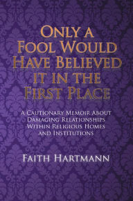 Title: Only a Fool Would Have Believed It in the First Place: A Cautionary Memoir About Damaging Relationships Within Religious Homes and Institutions, Author: Faith Hartmann