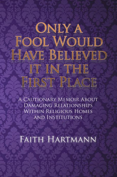 Only a Fool Would Have Believed It in the First Place: A Cautionary Memoir About Damaging Relationships Within Religious Homes and Institutions