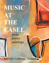 Title: MUSIC AT THE EASEL: Prose Poetry Paintings, Author: Marilyn LaGrone-Amaral