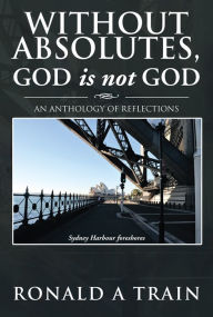 Title: Without Absolutes, God is not God: An Anthology of Reflections, Author: Ronald A Train