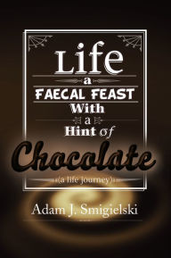 Title: Life a Faecal Feast with a Hint of Chocolate!: (a life journey), Author: Adam J. SMIGIELSKI