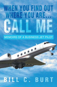 Title: When you find out where you are...Call me: Memoirs of a business jet pilot, Author: Bill C. Burt