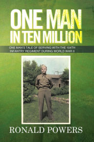 Title: One Man In Ten Million: One Man's Tale of Serving with the 104th Infantry Regiment During World War II, Author: Ronald Powers