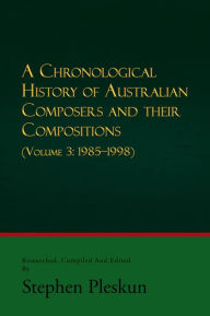 Title: A CHRONOLOGICAL HISTORY OF AUSTRALIAN COMPOSERS AND THEIR COMPOSITIONS - Vol. 3 1985-1998, Author: Stephen Pleskun