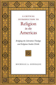 Title: A Critical Introduction to Religion in the Americas: Bridging the Liberation Theology and Religious Studies Divide, Author: Michelle A. Gonzalez