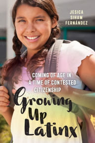 Title: Growing Up Latinx: Coming of Age in a Time of Contested Citizenship, Author: Jesica Siham Fernández