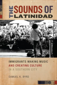 Title: The Sounds of Latinidad: Immigrants Making Music and Creating Culture in a Southern City, Author: Samuel K. Byrd
