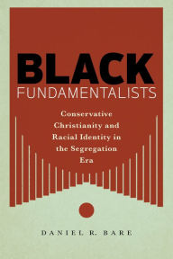 Title: Black Fundamentalists: Conservative Christianity and Racial Identity in the Segregation Era, Author: Daniel R. Bare