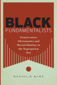 Title: Black Fundamentalists: Conservative Christianity and Racial Identity in the Segregation Era, Author: Daniel R. Bare