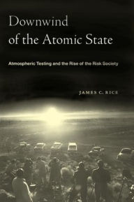 Title: Downwind of the Atomic State: Atmospheric Testing and the Rise of the Risk Society, Author: James C Rice