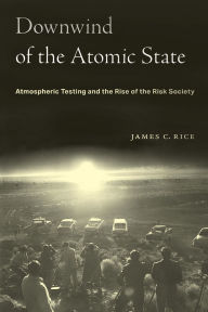 Title: Downwind of the Atomic State: Atmospheric Testing and the Rise of the Risk Society, Author: James C. Rice