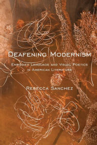 Title: Deafening Modernism: Embodied Language and Visual Poetics in American Literature, Author: Rebecca Sanchez