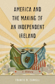 Title: America and the Making of an Independent Ireland: A History, Author: Francis M. Carroll