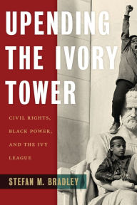 Title: Upending the Ivory Tower: Civil Rights, Black Power, and the Ivy League, Author: Stefan M. Bradley