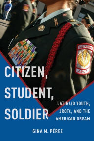 Title: Citizen, Student, Soldier: Latina/o Youth, JROTC, and the American Dream, Author: Gina M. Pérez