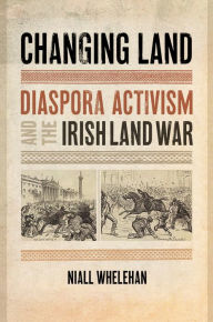 Title: Changing Land: Diaspora Activism and the Irish Land War, Author: Niall Whelehan