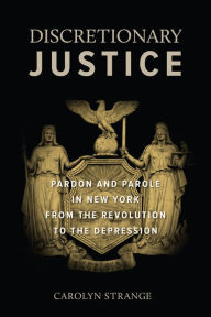 Title: Discretionary Justice: Pardon and Parole in New York from the Revolution to the Depression, Author: Carolyn Strange